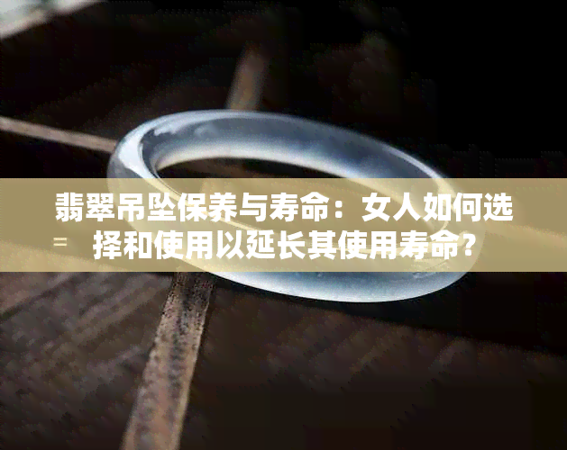 翡翠吊坠保养与寿命：女人如何选择和使用以延长其使用寿命？