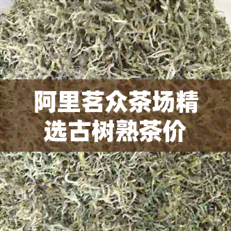 阿里茗众茶场精选古树熟茶价格指南