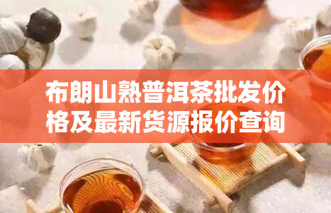 布朗山熟普洱茶批发价格及最新货源报价查询