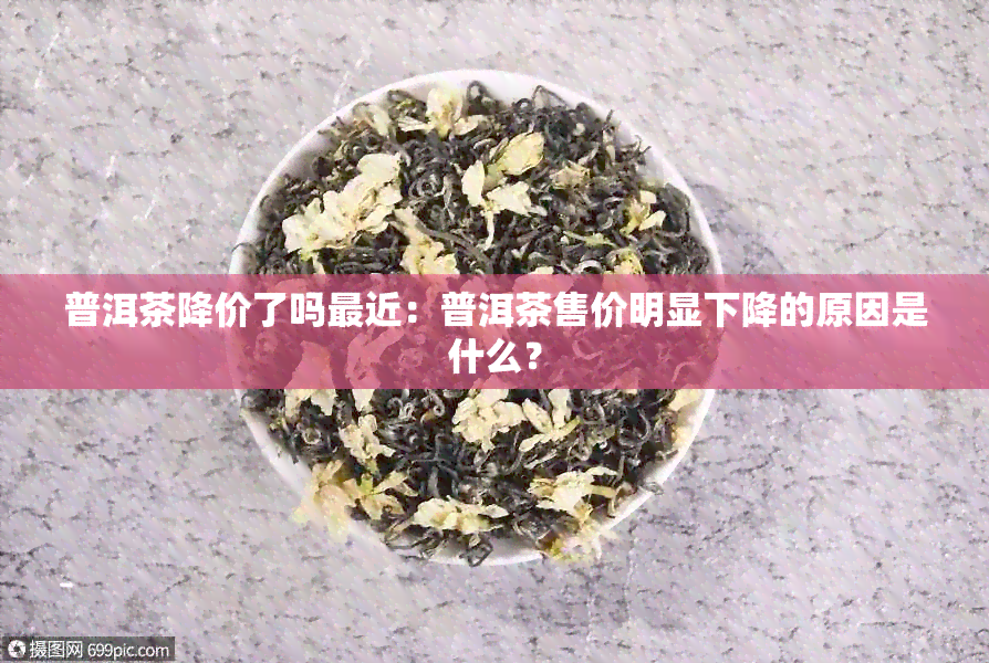 普洱茶降价了吗最近：普洱茶售价明显下降的原因是什么？