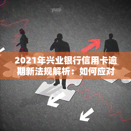 2021年兴业银行信用卡逾期新法规解析：如何应对、影响与解决方案全面指南