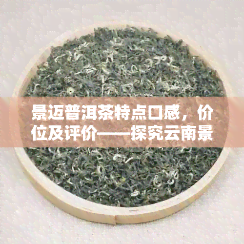 景迈普洱茶特点口感，价位及评价——探究云南景迈茶区的独特魅力