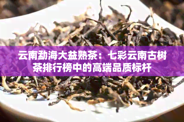 云南勐海大益熟茶：七彩云南古树茶排行榜中的高端品质标杆