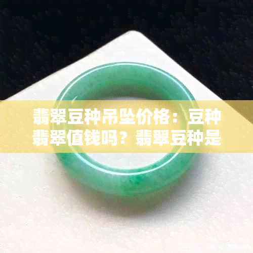 翡翠豆种吊坠价格：豆种翡翠值钱吗？翡翠豆种是什么意思？翡翠豆种级别。