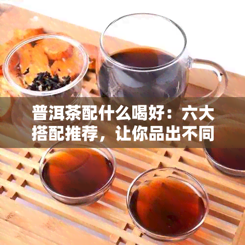 普洱茶配什么喝好：六大搭配推荐，让你品出不同风味！