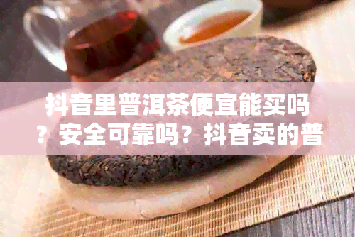 抖音里普洱茶便宜能买吗？安全可靠吗？抖音卖的普洱茶质量如何？