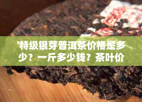 '特级银芽普洱茶价格是多少？一斤多少钱？茶叶价格多少？'