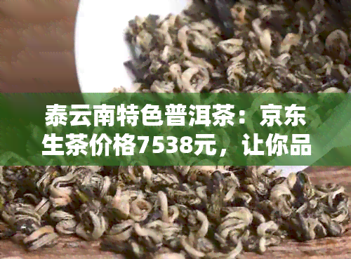 泰云南特色普洱茶：京东生茶价格7538元，让你品味不一样的普洱魅力