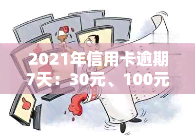 2021年信用卡逾期7天：30元、100元、7000元、100元各逾期天数