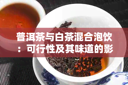 普洱茶与白茶混合泡饮：可行性及其味道的影响全解析