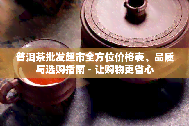 普洱茶批发超市全方位价格表、品质与选购指南 - 让购物更省心