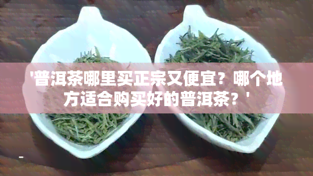 '普洱茶哪里买正宗又便宜？哪个地方适合购买好的普洱茶？'