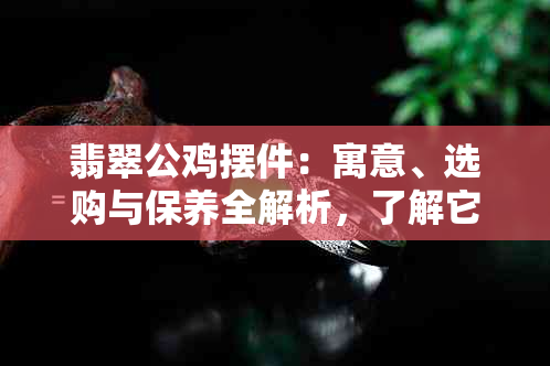 翡翠公鸡摆件：寓意、选购与保养全解析，了解它的价值与魅力