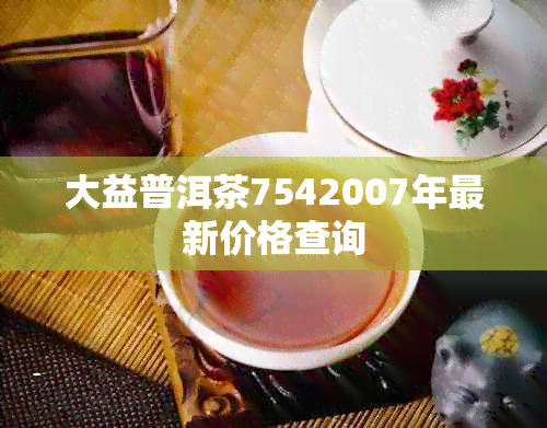 大益普洱茶7542007年最新价格查询