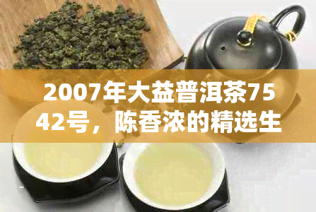 2007年大益普洱茶7542号，陈香浓的精选生茶，品鉴与收藏的理想之选