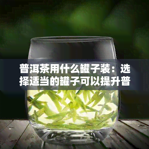 普洱茶用什么罐子装：选择适当的罐子可以提升普洱茶的口感和品质。