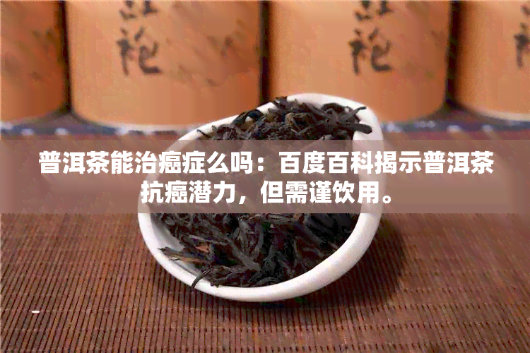 普洱茶能治癌症么吗：百度百科揭示普洱茶抗癌潜力，但需谨饮用。