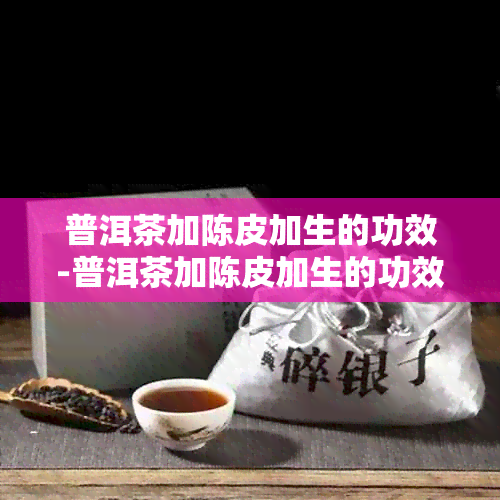 普洱茶加陈皮加生的功效-普洱茶加陈皮加生的功效与作用