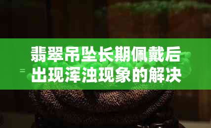 翡翠吊坠长期佩戴后出现浑浊现象的解决方法与保养技巧