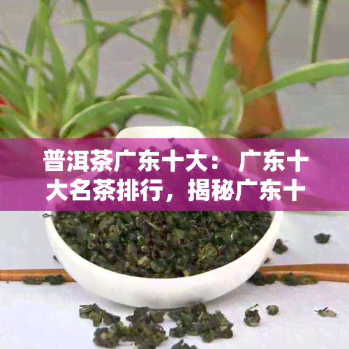 普洱茶广东十大： 广东十大名茶排行，揭秘广东十大知名普洱茶牌子。