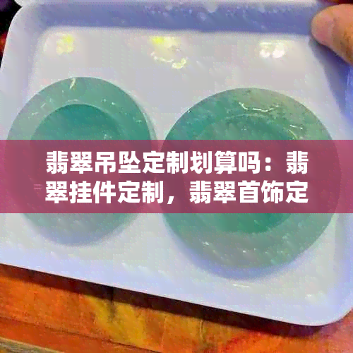 翡翠吊坠定制划算吗：翡翠挂件定制，翡翠首饰定制，翡翠定制的好处