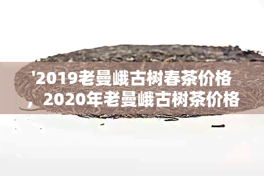 '2019老曼峨古树春茶价格，2020年老曼峨古树茶价格趋势'