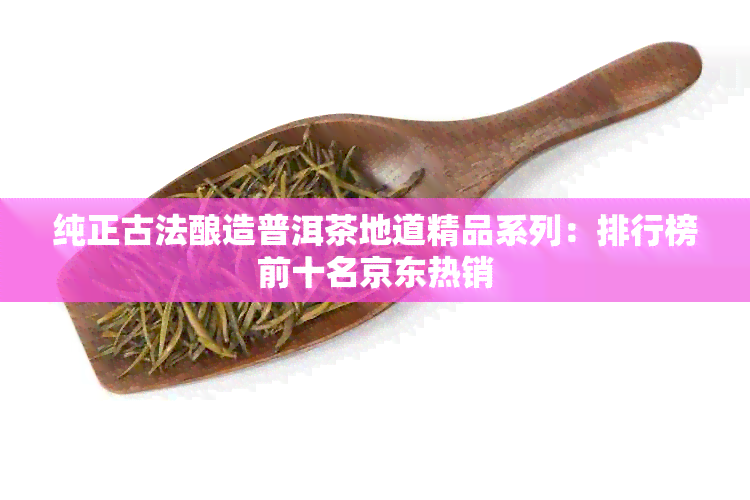 纯正古法酿造普洱茶地道精品系列：排行榜前十名京东热销