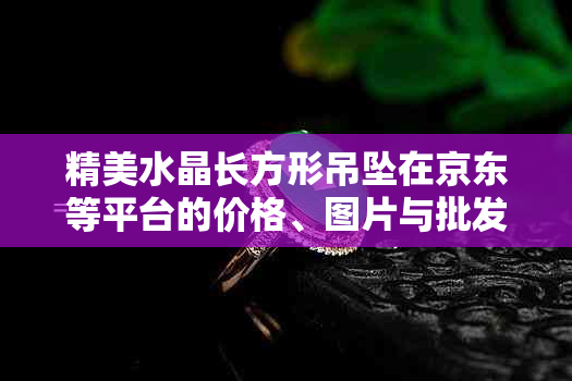 精美水晶长方形吊坠在京东等平台的价格、图片与批发、促销信息全解析