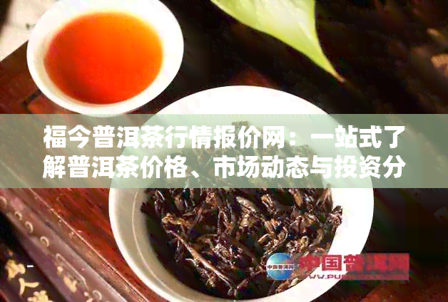 福今普洱茶行情报价网：一站式了解普洱茶价格、市场动态与投资分析