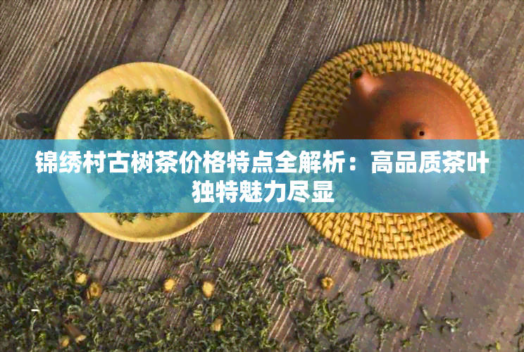 锦绣村古树茶价格特点全解析：高品质茶叶独特魅力尽显