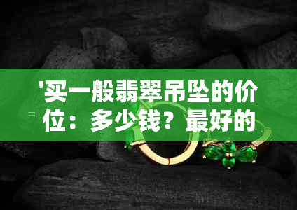 '买一般翡翠吊坠的价位：多少钱？更好的翡翠吊坠多少钱一克？'