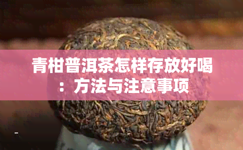 青柑普洱茶怎样存放好喝：方法与注意事项