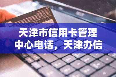 天津市信用卡管理中心电话，天津办信用卡业务员电话