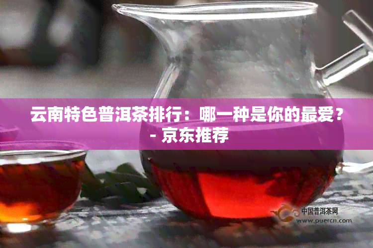 云南特色普洱茶排行：哪一种是你的更爱？ - 京东推荐