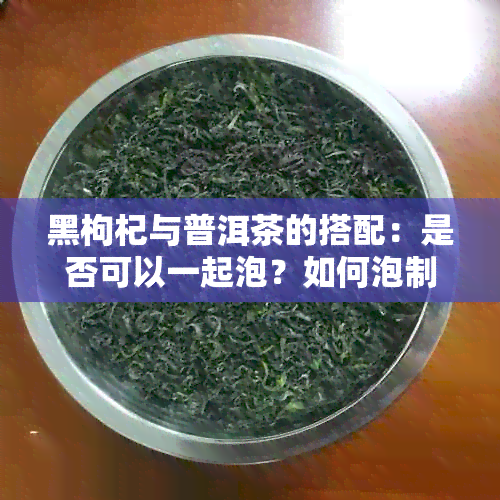 黑枸杞与普洱茶的搭配：是否可以一起泡？如何泡制才能发挥效果？