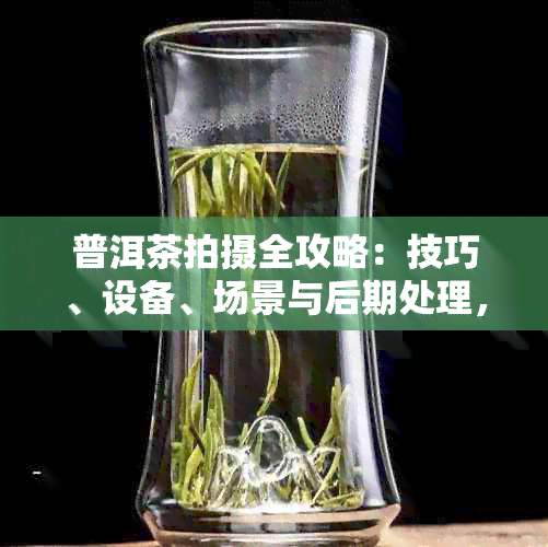 普洱茶拍摄全攻略：技巧、设备、场景与后期处理，助您打造完美茶艺视觉作品