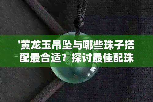 '黄龙玉吊坠与哪些珠子搭配最合适？探讨更佳配珠方案及选择建议'