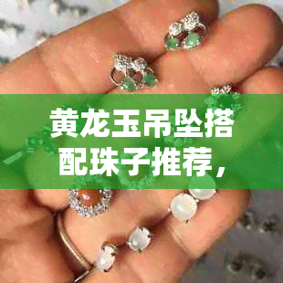 黄龙玉吊坠搭配珠子推荐，以及适合的挂绳选择