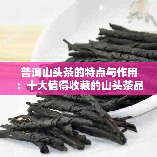 普洱山头茶的特点与作用：十大值得收藏的山头茶品种