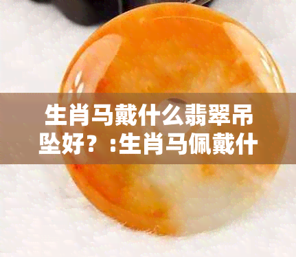 生肖马戴什么翡翠吊坠好？:生肖马佩戴什么翡翠吊坠好看又合适？