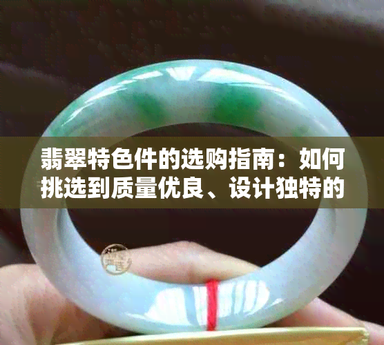 翡翠特色件的选购指南：如何挑选到质量优良、设计独特的翡翠饰品？