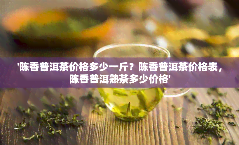 '陈香普洱茶价格多少一斤？陈香普洱茶价格表，陈香普洱熟茶多少价格'