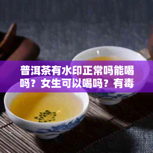 普洱茶有水印正常吗能喝吗？女生可以喝吗？有吗？