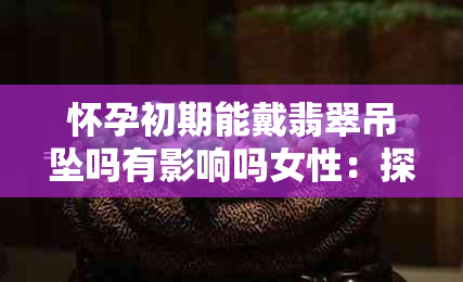 怀孕初期能戴翡翠吊坠吗有影响吗女性：探讨佩戴翡翠对孕妇的影响