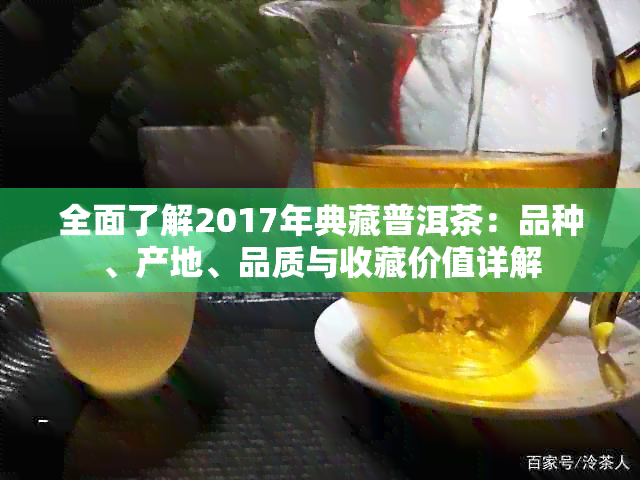 全面了解2017年典藏普洱茶：品种、产地、品质与收藏价值详解