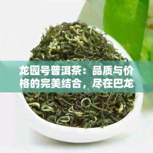 龙园号普洱茶：品质与价格的完美结合，尽在巴龙商城