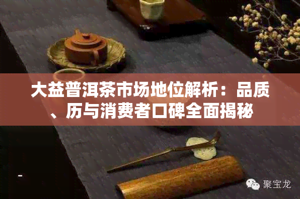 大益普洱茶市场地位解析：品质、历与消费者口碑全面揭秘