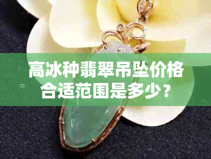 高冰种翡翠吊坠价格合适范围是多少？