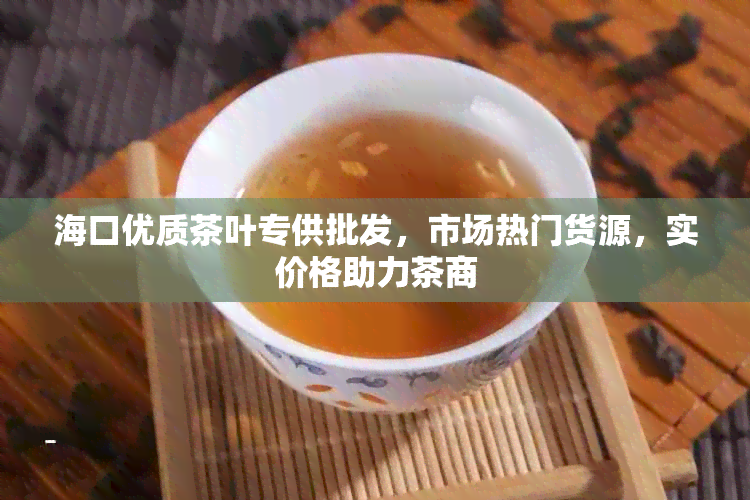 海口优质茶叶专供批发，市场热门货源，实价格助力茶商