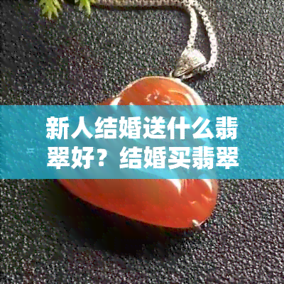 新人结婚送什么翡翠好？结婚买翡翠镯子合适吗？结婚送什么翡翠牌子好？